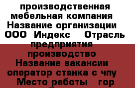 производственная мебельная компания › Название организации ­ ООО “Индекс“ › Отрасль предприятия ­ производство › Название вакансии ­ оператор станка с чпу › Место работы ­ гор.Липецк, Поперечный проезд, стр. 27А › Подчинение ­ директору › Минимальный оклад ­ 20 000 › Максимальный оклад ­ 30 000 › Возраст от ­ 20 › Возраст до ­ 45 - Липецкая обл., Липецк г. Работа » Вакансии   . Липецкая обл.,Липецк г.